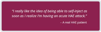 A real HAE patient testimonial: 'I really like the idea of being able to self-inject as soon as I realize I'm having an acute HAE attack.'