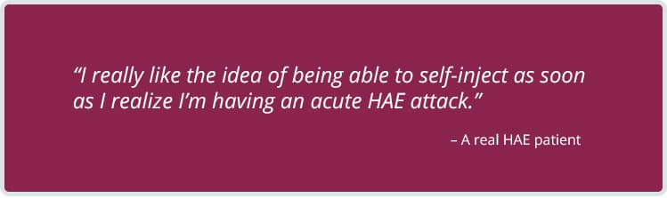 A real HAE patient testimonial: 'I really like the idea of being able to self-inject as soon as I realize I'm having an acute HAE attack.'
